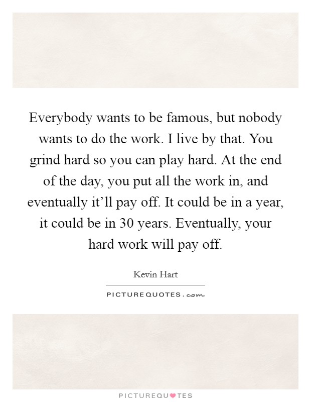 Everybody wants to be famous, but nobody wants to do the work. I live by that. You grind hard so you can play hard. At the end of the day, you put all the work in, and eventually it'll pay off. It could be in a year, it could be in 30 years. Eventually, your hard work will pay off Picture Quote #1