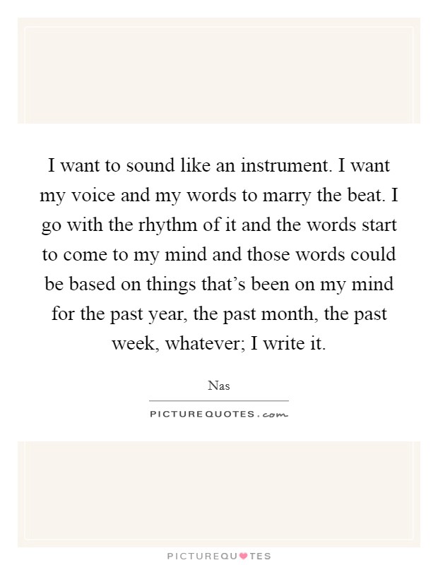 I want to sound like an instrument. I want my voice and my words to marry the beat. I go with the rhythm of it and the words start to come to my mind and those words could be based on things that's been on my mind for the past year, the past month, the past week, whatever; I write it Picture Quote #1