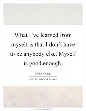What I’ve learned from myself is that I don’t have to be anybody else. Myself is good enough Picture Quote #1