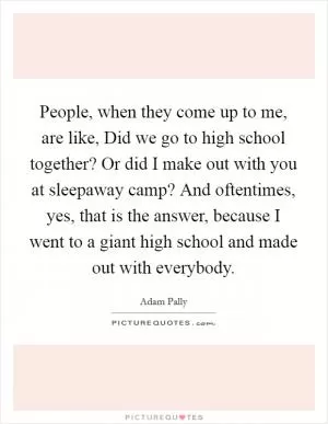 People, when they come up to me, are like, Did we go to high school together? Or did I make out with you at sleepaway camp? And oftentimes, yes, that is the answer, because I went to a giant high school and made out with everybody Picture Quote #1