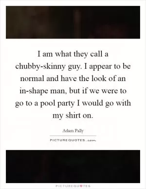 I am what they call a chubby-skinny guy. I appear to be normal and have the look of an in-shape man, but if we were to go to a pool party I would go with my shirt on Picture Quote #1