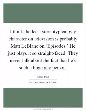 I think the least stereotypical gay character on television is probably Matt LeBlanc on ‘Episodes.’ He just plays it so straight-faced. They never talk about the fact that he’s such a huge gay person Picture Quote #1