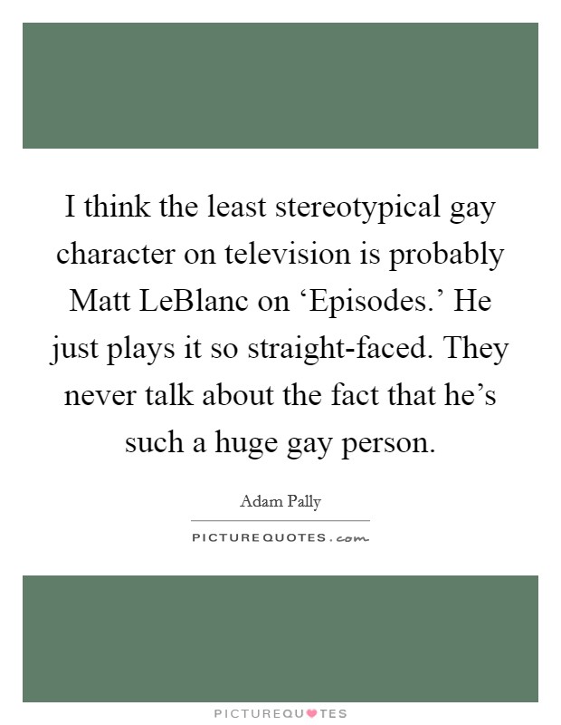 I think the least stereotypical gay character on television is probably Matt LeBlanc on ‘Episodes.' He just plays it so straight-faced. They never talk about the fact that he's such a huge gay person Picture Quote #1