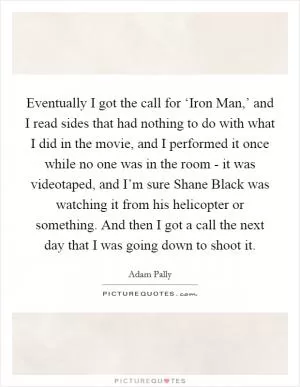 Eventually I got the call for ‘Iron Man,’ and I read sides that had nothing to do with what I did in the movie, and I performed it once while no one was in the room - it was videotaped, and I’m sure Shane Black was watching it from his helicopter or something. And then I got a call the next day that I was going down to shoot it Picture Quote #1