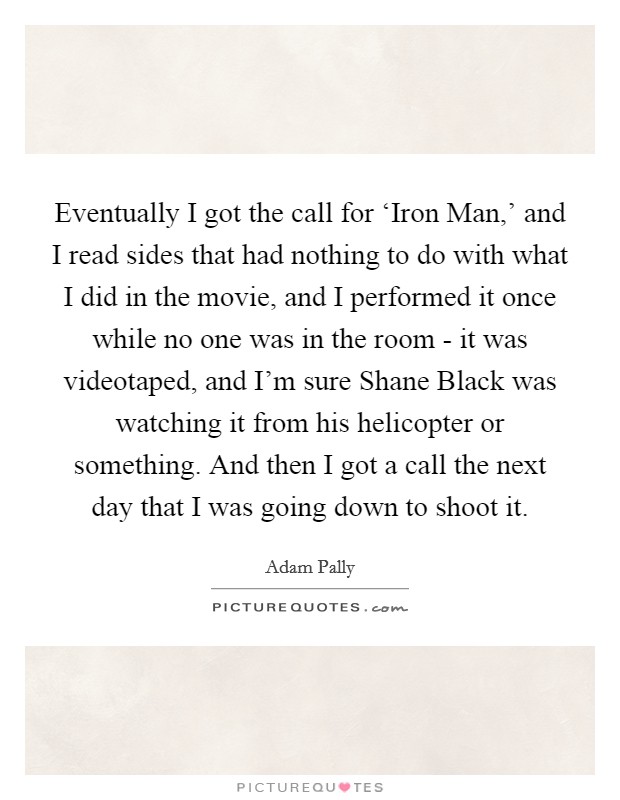 Eventually I got the call for ‘Iron Man,' and I read sides that had nothing to do with what I did in the movie, and I performed it once while no one was in the room - it was videotaped, and I'm sure Shane Black was watching it from his helicopter or something. And then I got a call the next day that I was going down to shoot it Picture Quote #1