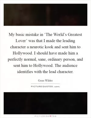 My basic mistake in ‘The World’s Greatest Lover’ was that I made the leading character a neurotic kook and sent him to Hollywood. I should have made him a perfectly normal, sane, ordinary person, and sent him to Hollywood. The audience identifies with the lead character Picture Quote #1