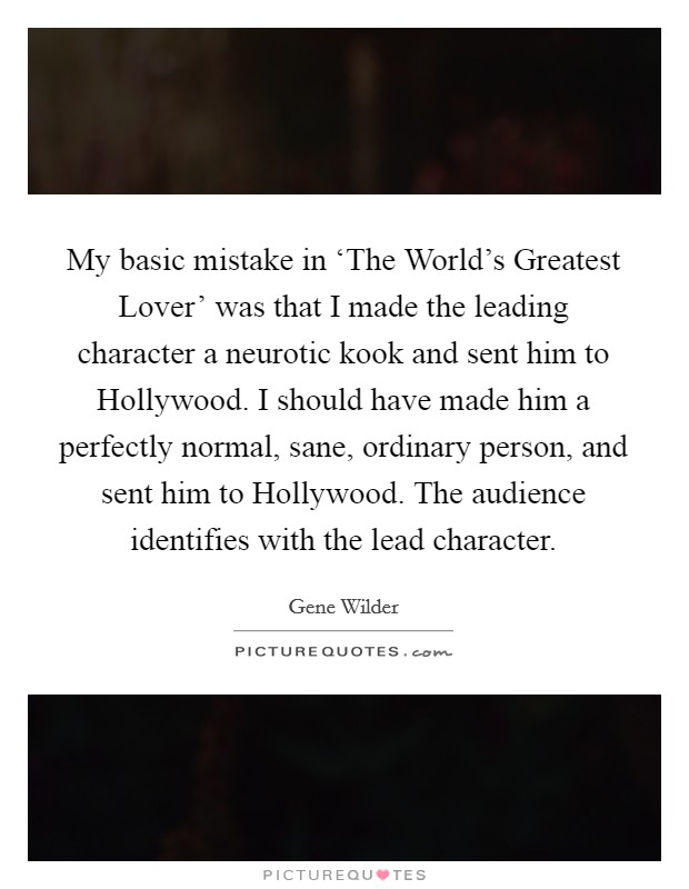 My basic mistake in ‘The World's Greatest Lover' was that I made the leading character a neurotic kook and sent him to Hollywood. I should have made him a perfectly normal, sane, ordinary person, and sent him to Hollywood. The audience identifies with the lead character Picture Quote #1