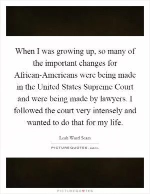 When I was growing up, so many of the important changes for African-Americans were being made in the United States Supreme Court and were being made by lawyers. I followed the court very intensely and wanted to do that for my life Picture Quote #1
