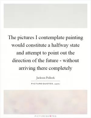 The pictures I contemplate painting would constitute a halfway state and attempt to point out the direction of the future - without arriving there completely Picture Quote #1