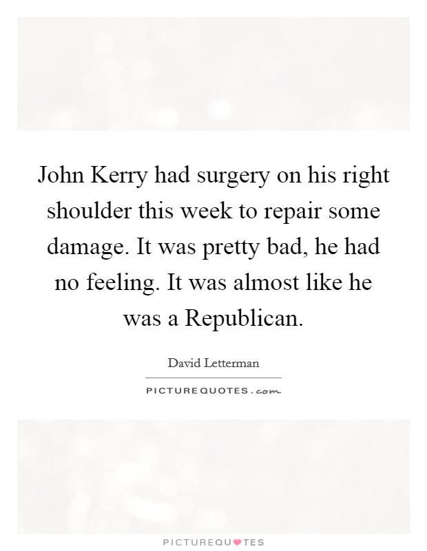 John Kerry had surgery on his right shoulder this week to repair some damage. It was pretty bad, he had no feeling. It was almost like he was a Republican Picture Quote #1