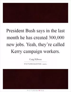President Bush says in the last month he has created 300,000 new jobs. Yeah, they’re called Kerry campaign workers Picture Quote #1