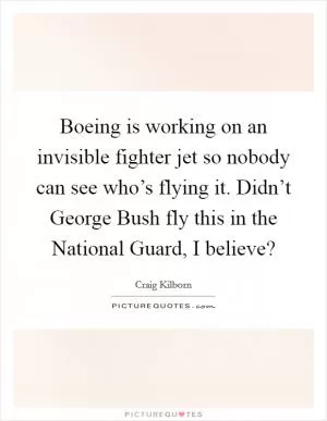 Boeing is working on an invisible fighter jet so nobody can see who’s flying it. Didn’t George Bush fly this in the National Guard, I believe? Picture Quote #1