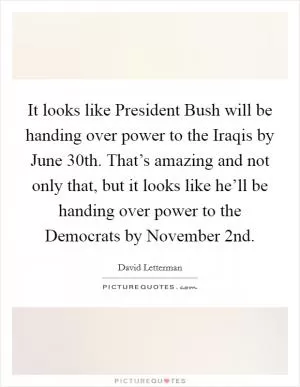It looks like President Bush will be handing over power to the Iraqis by June 30th. That’s amazing and not only that, but it looks like he’ll be handing over power to the Democrats by November 2nd Picture Quote #1