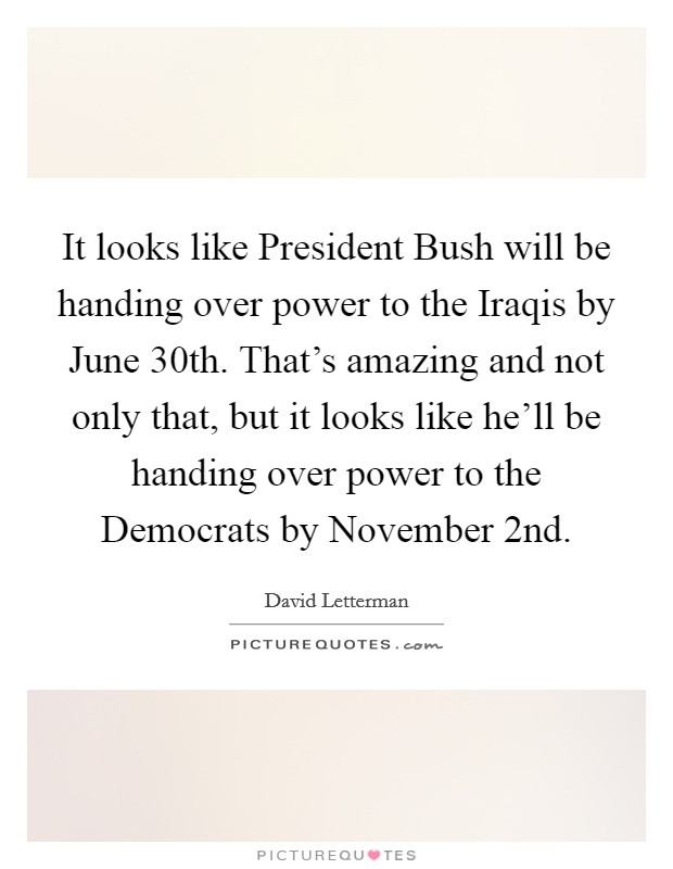 It looks like President Bush will be handing over power to the Iraqis by June 30th. That's amazing and not only that, but it looks like he'll be handing over power to the Democrats by November 2nd Picture Quote #1
