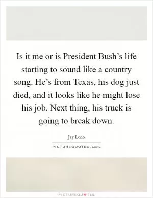 Is it me or is President Bush’s life starting to sound like a country song. He’s from Texas, his dog just died, and it looks like he might lose his job. Next thing, his truck is going to break down Picture Quote #1