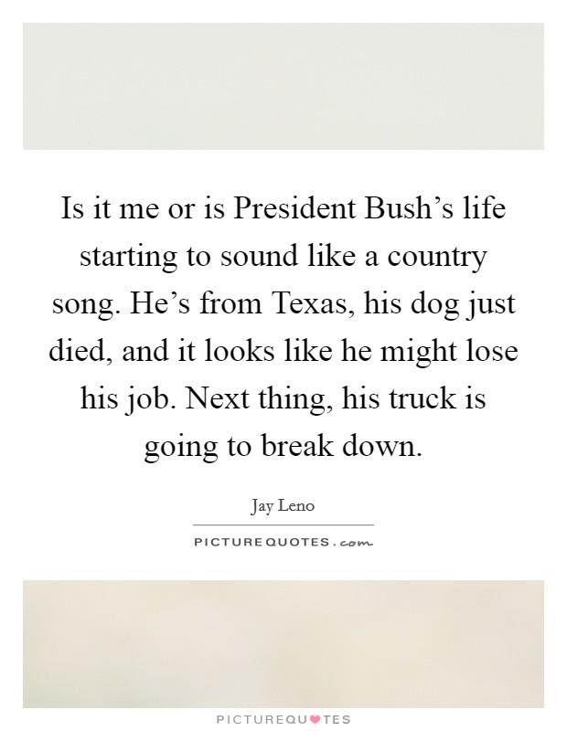 Is it me or is President Bush's life starting to sound like a country song. He's from Texas, his dog just died, and it looks like he might lose his job. Next thing, his truck is going to break down Picture Quote #1