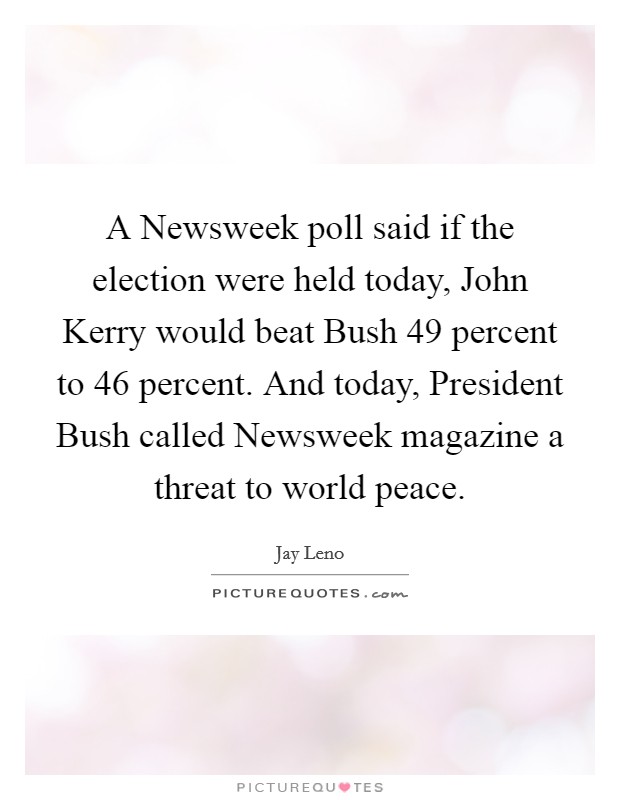 A Newsweek poll said if the election were held today, John Kerry would beat Bush 49 percent to 46 percent. And today, President Bush called Newsweek magazine a threat to world peace Picture Quote #1