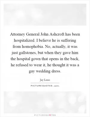 Attorney General John Ashcroft has been hospitalized. I believe he is suffering from homophobia. No, actually, it was just gallstones, but when they gave him the hospital gown that opens in the back, he refused to wear it, he thought it was a gay wedding dress Picture Quote #1