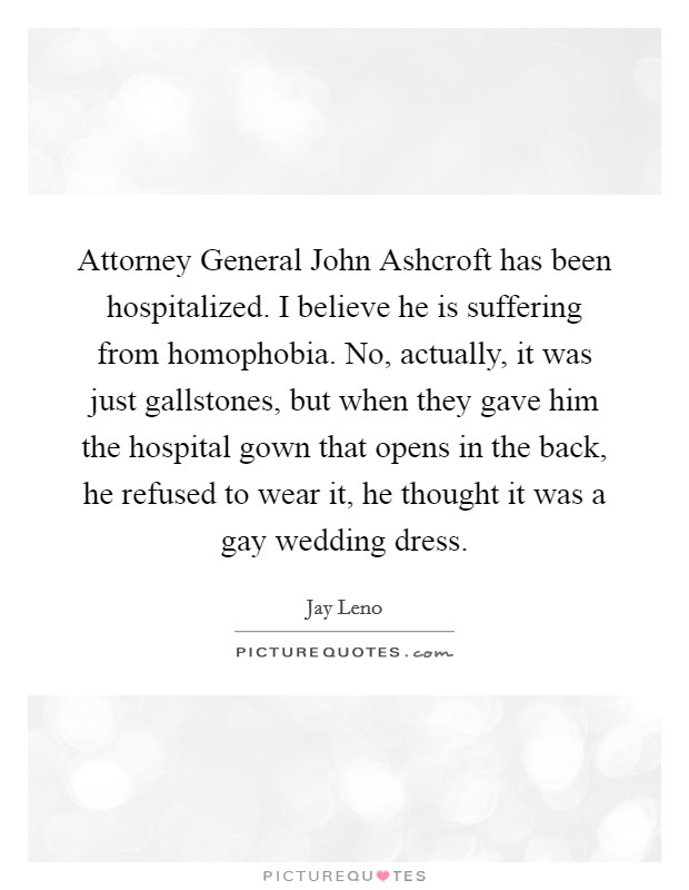 Attorney General John Ashcroft has been hospitalized. I believe he is suffering from homophobia. No, actually, it was just gallstones, but when they gave him the hospital gown that opens in the back, he refused to wear it, he thought it was a gay wedding dress Picture Quote #1