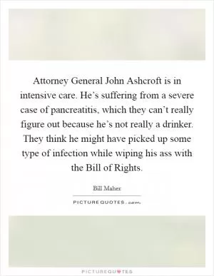 Attorney General John Ashcroft is in intensive care. He’s suffering from a severe case of pancreatitis, which they can’t really figure out because he’s not really a drinker. They think he might have picked up some type of infection while wiping his ass with the Bill of Rights Picture Quote #1