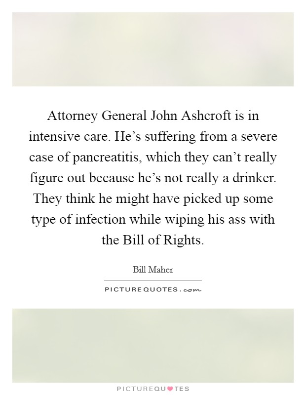 Attorney General John Ashcroft is in intensive care. He's suffering from a severe case of pancreatitis, which they can't really figure out because he's not really a drinker. They think he might have picked up some type of infection while wiping his ass with the Bill of Rights Picture Quote #1