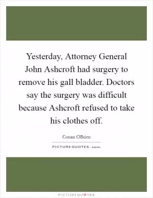 Yesterday, Attorney General John Ashcroft had surgery to remove his gall bladder. Doctors say the surgery was difficult because Ashcroft refused to take his clothes off Picture Quote #1