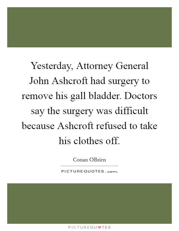 Yesterday, Attorney General John Ashcroft had surgery to remove his gall bladder. Doctors say the surgery was difficult because Ashcroft refused to take his clothes off Picture Quote #1