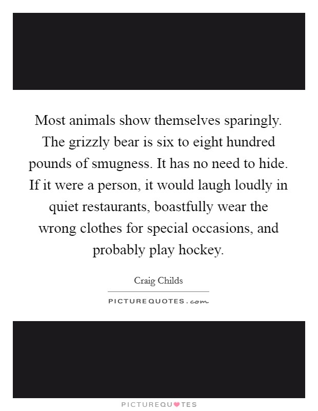 Most animals show themselves sparingly. The grizzly bear is six to eight hundred pounds of smugness. It has no need to hide. If it were a person, it would laugh loudly in quiet restaurants, boastfully wear the wrong clothes for special occasions, and probably play hockey Picture Quote #1