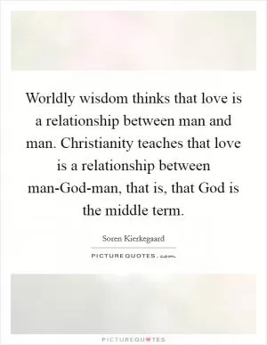 Worldly wisdom thinks that love is a relationship between man and man. Christianity teaches that love is a relationship between man-God-man, that is, that God is the middle term Picture Quote #1