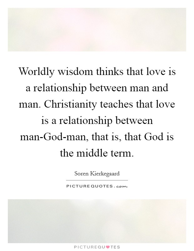 Worldly wisdom thinks that love is a relationship between man and man. Christianity teaches that love is a relationship between man-God-man, that is, that God is the middle term Picture Quote #1