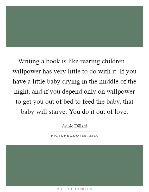 Writing a book is like rearing children -- willpower has very little to do with it. If you have a little baby crying in the middle of the night, and if you depend only on willpower to get you out of bed to feed the baby, that baby will starve. You do it out of love Picture Quote #1