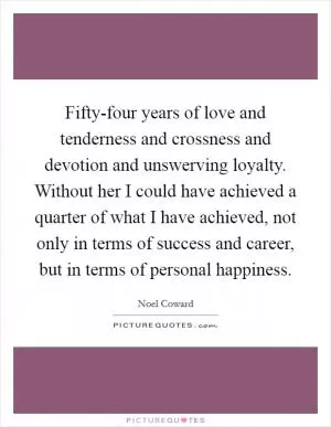 Fifty-four years of love and tenderness and crossness and devotion and unswerving loyalty. Without her I could have achieved a quarter of what I have achieved, not only in terms of success and career, but in terms of personal happiness Picture Quote #1