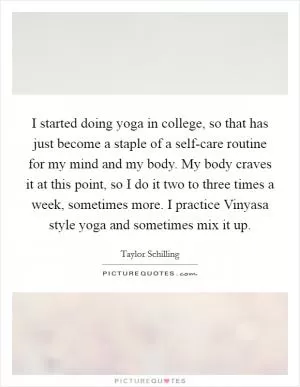 I started doing yoga in college, so that has just become a staple of a self-care routine for my mind and my body. My body craves it at this point, so I do it two to three times a week, sometimes more. I practice Vinyasa style yoga and sometimes mix it up Picture Quote #1