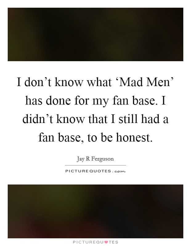 I don't know what ‘Mad Men' has done for my fan base. I didn't know that I still had a fan base, to be honest Picture Quote #1