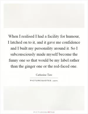 When I realised I had a facility for humour, I latched on to it, and it gave me confidence and I built my personality around it. So I subconsciously made myself become the funny one so that would be my label rather than the ginger one or the red-faced one Picture Quote #1