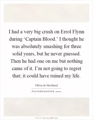 I had a very big crush on Errol Flynn during ‘Captain Blood.’ I thought he was absolutely smashing for three solid years, but he never guessed. Then he had one on me but nothing came of it. I’m not going to regret that; it could have ruined my life Picture Quote #1