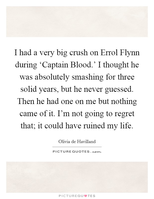 I had a very big crush on Errol Flynn during ‘Captain Blood.' I thought he was absolutely smashing for three solid years, but he never guessed. Then he had one on me but nothing came of it. I'm not going to regret that; it could have ruined my life Picture Quote #1