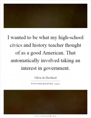 I wanted to be what my high-school civics and history teacher thought of as a good American. That automatically involved taking an interest in government Picture Quote #1