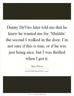 Danny DeVito later told me that he knew he wanted me for ‘Matilda’ the second I walked in the door. I’m not sure if this is true, or if he was just being nice, but I was thrilled when I got it Picture Quote #1