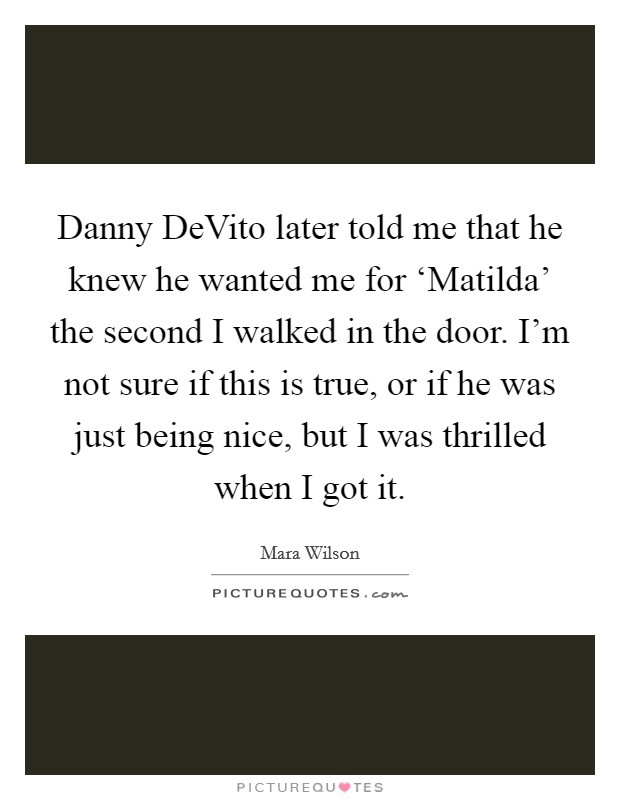 Danny DeVito later told me that he knew he wanted me for ‘Matilda' the second I walked in the door. I'm not sure if this is true, or if he was just being nice, but I was thrilled when I got it Picture Quote #1