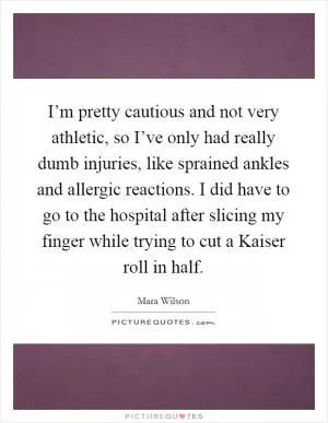 I’m pretty cautious and not very athletic, so I’ve only had really dumb injuries, like sprained ankles and allergic reactions. I did have to go to the hospital after slicing my finger while trying to cut a Kaiser roll in half Picture Quote #1