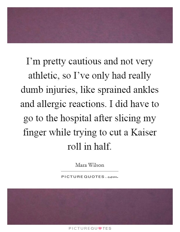 I'm pretty cautious and not very athletic, so I've only had really dumb injuries, like sprained ankles and allergic reactions. I did have to go to the hospital after slicing my finger while trying to cut a Kaiser roll in half Picture Quote #1