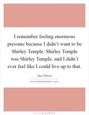 I remember feeling enormous pressure because I didn’t want to be Shirley Temple. Shirley Temple was Shirley Temple, and I didn’t ever feel like I could live up to that Picture Quote #1