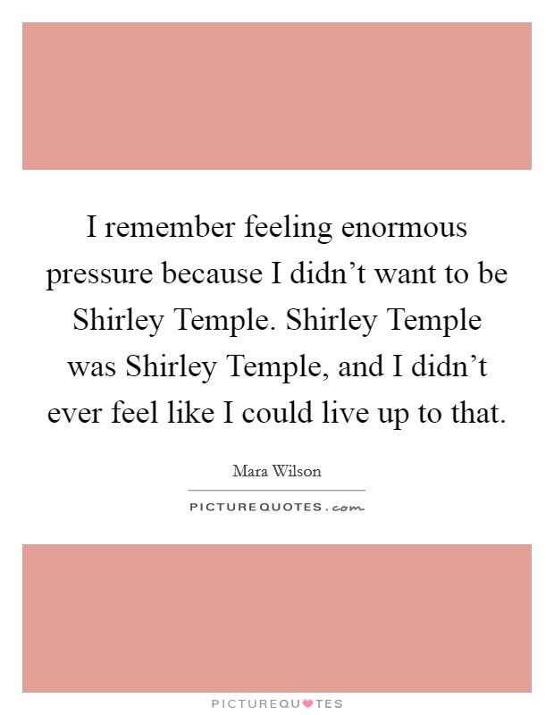 I remember feeling enormous pressure because I didn't want to be Shirley Temple. Shirley Temple was Shirley Temple, and I didn't ever feel like I could live up to that Picture Quote #1