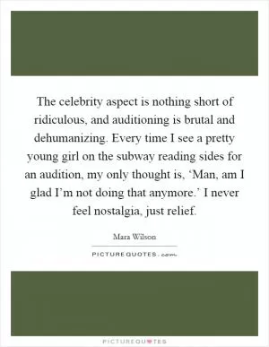 The celebrity aspect is nothing short of ridiculous, and auditioning is brutal and dehumanizing. Every time I see a pretty young girl on the subway reading sides for an audition, my only thought is, ‘Man, am I glad I’m not doing that anymore.’ I never feel nostalgia, just relief Picture Quote #1