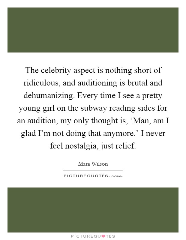 The celebrity aspect is nothing short of ridiculous, and auditioning is brutal and dehumanizing. Every time I see a pretty young girl on the subway reading sides for an audition, my only thought is, ‘Man, am I glad I'm not doing that anymore.' I never feel nostalgia, just relief Picture Quote #1
