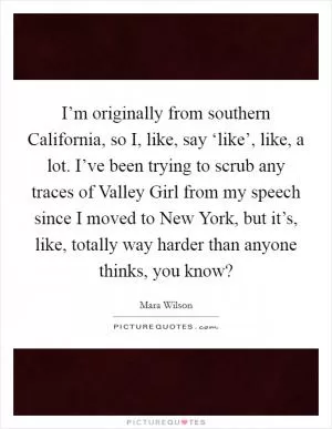 I’m originally from southern California, so I, like, say ‘like’, like, a lot. I’ve been trying to scrub any traces of Valley Girl from my speech since I moved to New York, but it’s, like, totally way harder than anyone thinks, you know? Picture Quote #1