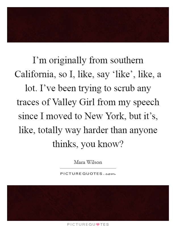 I'm originally from southern California, so I, like, say ‘like', like, a lot. I've been trying to scrub any traces of Valley Girl from my speech since I moved to New York, but it's, like, totally way harder than anyone thinks, you know? Picture Quote #1