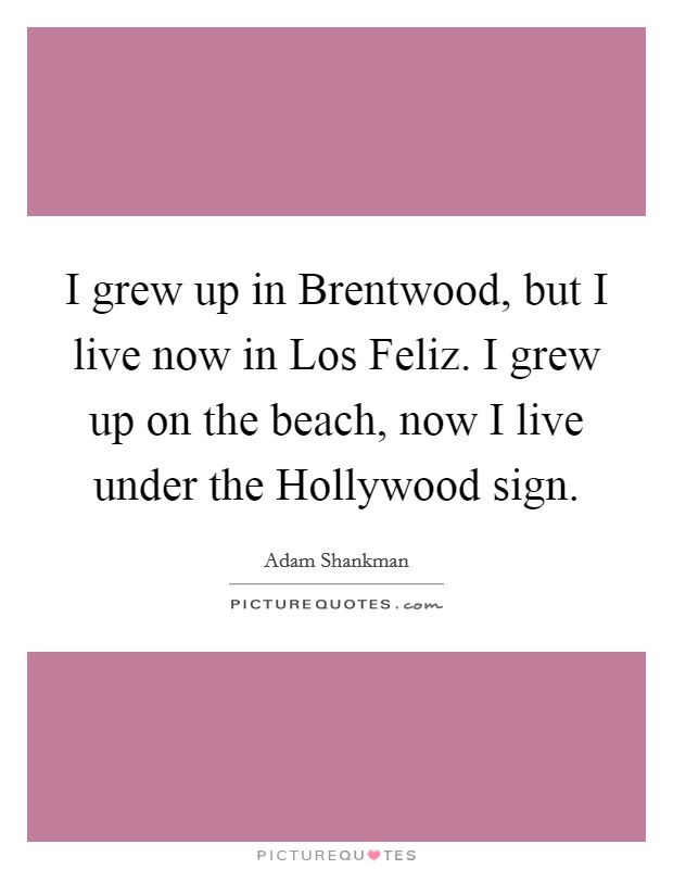 I grew up in Brentwood, but I live now in Los Feliz. I grew up on the beach, now I live under the Hollywood sign Picture Quote #1