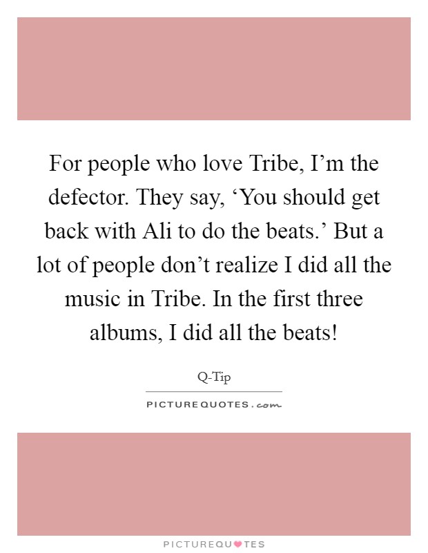 For people who love Tribe, I'm the defector. They say, ‘You should get back with Ali to do the beats.' But a lot of people don't realize I did all the music in Tribe. In the first three albums, I did all the beats! Picture Quote #1